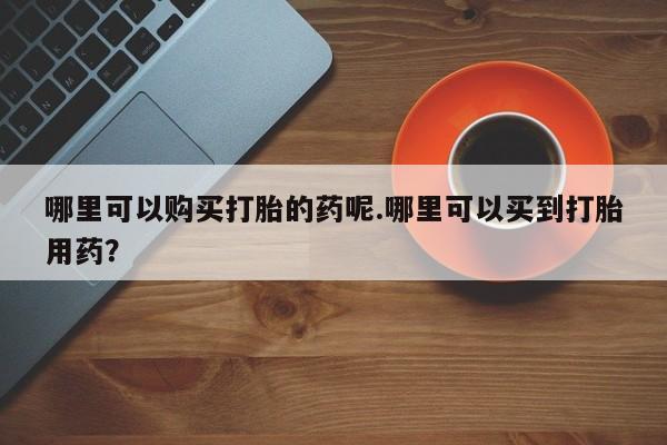 附近打胎药私人店铺哪里可以购买打胎的药呢.哪里可以买到打胎用药？
