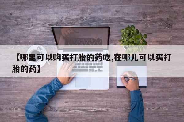 附近打胎药私人店铺【哪里可以购买打胎的药吃,在哪儿可以买打胎的药】