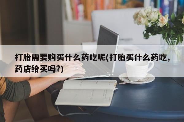 附近打胎药私人店铺打胎需要购买什么药吃呢(打胎买什么药吃,药店给买吗?)